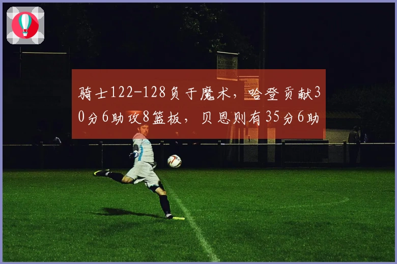 骑士122-128负于魔术，哈登贡献30分6助攻8篮板，贝恩则有35分6助攻6篮板的表现