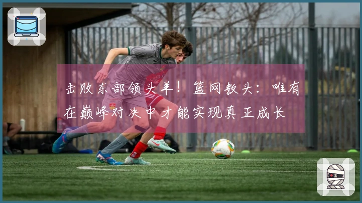 击败东部领头羊！篮网教头：唯有在巅峰对决中才能实现真正成长