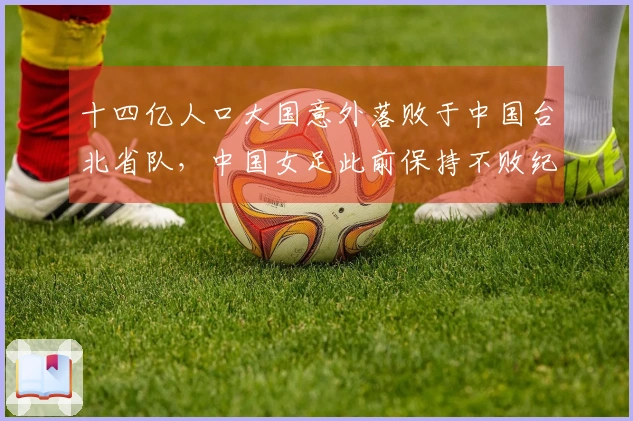 十四亿人口大国意外落败于中国台北省队，中国女足此前保持不败纪录