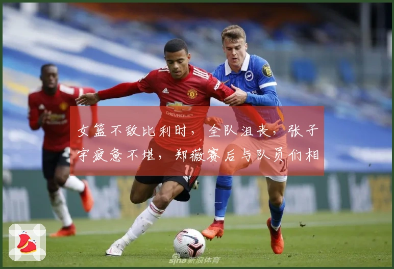 女篮不敌比利时，全队沮丧，张子宇疲惫不堪，郑薇赛后与队员们相拥