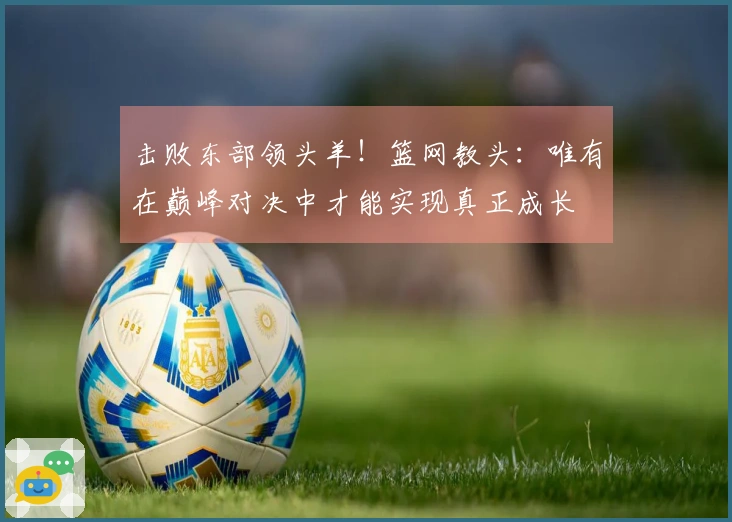 击败东部领头羊！篮网教头：唯有在巅峰对决中才能实现真正成长