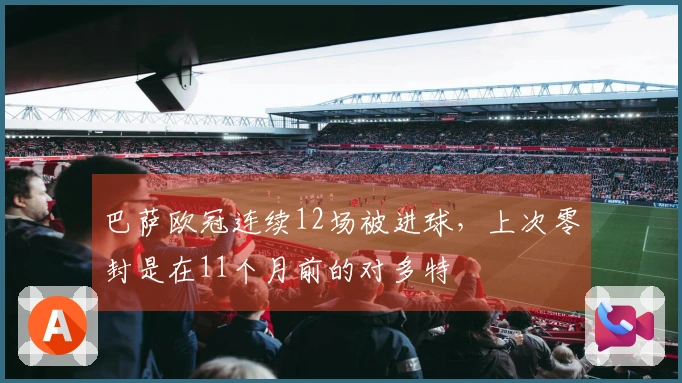 巴萨欧冠连续12场被进球，上次零封是在11个月前的对多特