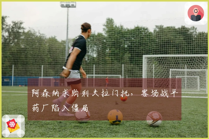 阿森纳求购利夫拉门托，客场战平药厂陷入僵局