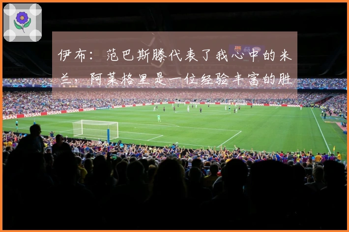 伊布：范巴斯滕代表了我心中的米兰，阿莱格里是一位经验丰富的胜利者