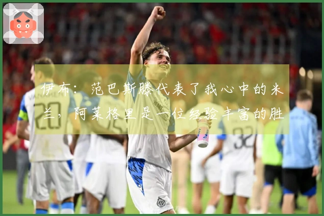 伊布：范巴斯滕代表了我心中的米兰，阿莱格里是一位经验丰富的胜利者