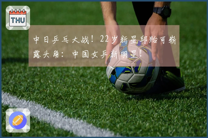 中日乒乓大战！22岁新星邱贻可崭露头角：中国女乒新明星！