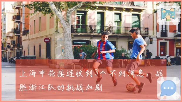 上海申花接连收到3个不利消息，战胜浙江队的挑战加剧