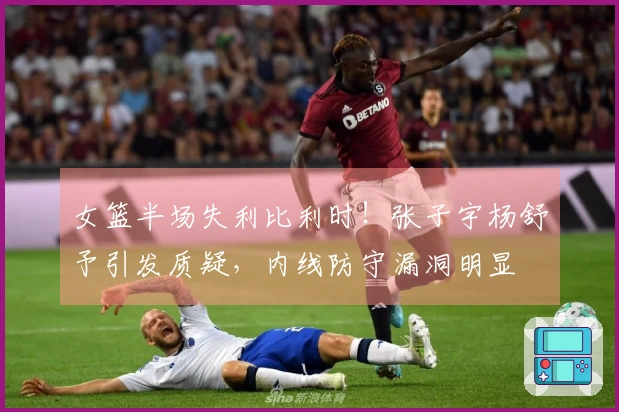 女篮半场失利比利时！张子宇杨舒予引发质疑，内线防守漏洞明显