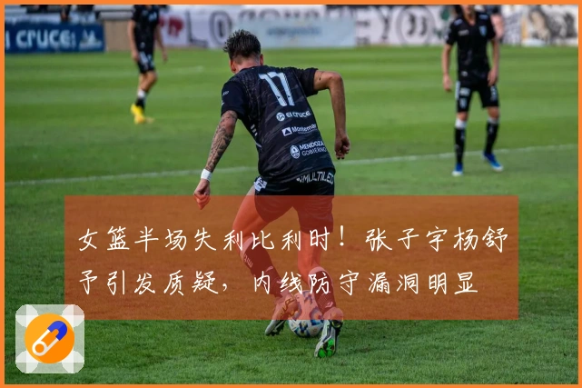 女篮半场失利比利时！张子宇杨舒予引发质疑，内线防守漏洞明显