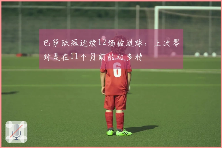 巴萨欧冠连续12场被进球，上次零封是在11个月前的对多特