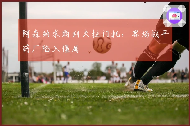 阿森纳求购利夫拉门托，客场战平药厂陷入僵局