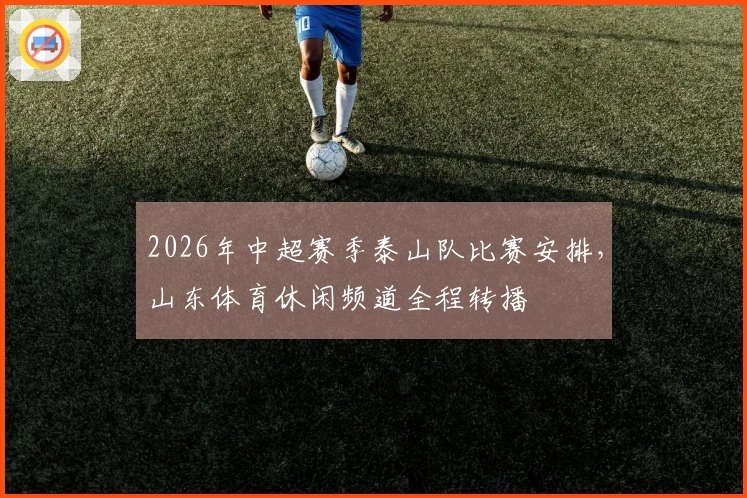 2026年中超赛季泰山队比赛安排，山东体育休闲频道全程转播