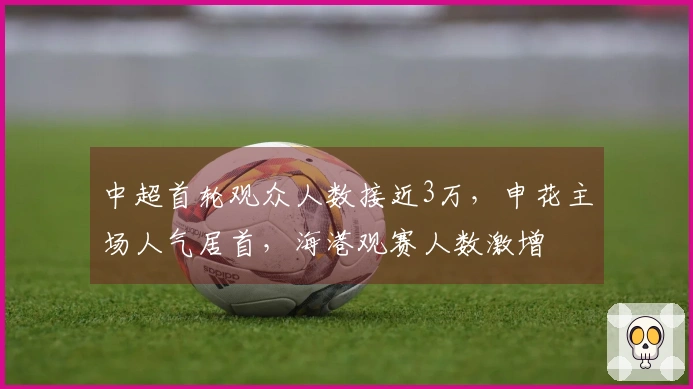 中超首轮观众人数接近3万，申花主场人气居首，海港观赛人数激增
