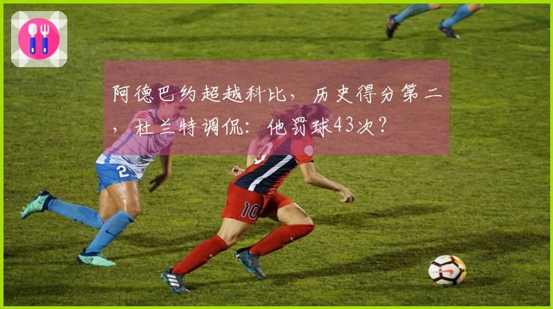 阿德巴约超越科比，历史得分第二，杜兰特调侃：他罚球43次？