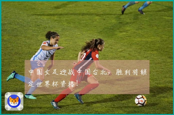 中国女足迎战中国台北，胜利将锁定世界杯资格！
