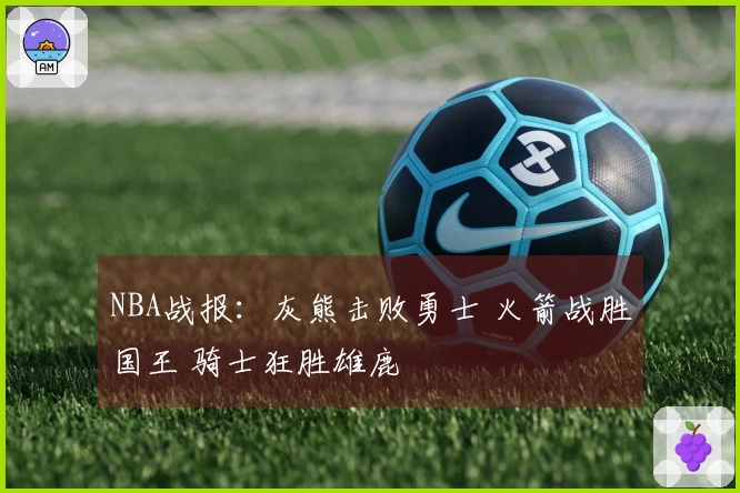NBA战报：灰熊击败勇士 火箭战胜国王 骑士狂胜雄鹿